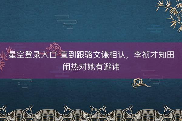 星空登录入口 直到跟骆文谦相认,李祯才知田闹热对她有避讳
