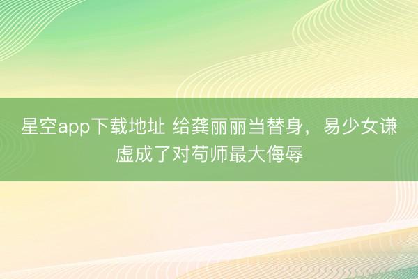 星空app下载地址 给龚丽丽当替身,易少女谦虚成了对苟师最大侮辱