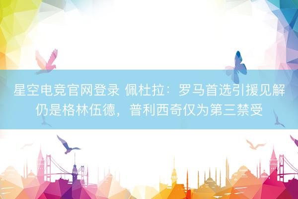 星空电竞官网登录 佩杜拉：罗马首选引援见解仍是格林伍德，普利西奇仅为第三禁受