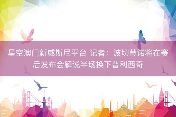星空澳门新威斯尼平台 记者：波切蒂诺将在赛后发布会解说半场换下普利西奇