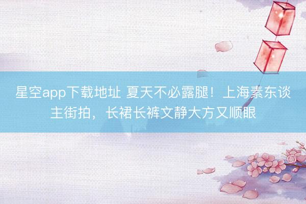 星空app下载地址 夏天不必露腿!上海素东谈主街拍,长裙长裤文静大方又顺眼