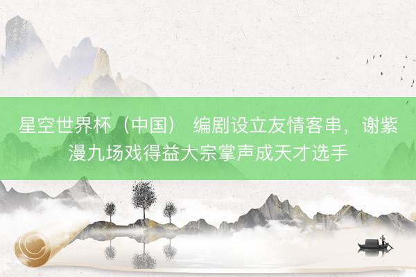 星空世界杯(中国) 编剧设立友情客串,谢紫漫九场戏得益大宗掌声成天才选手