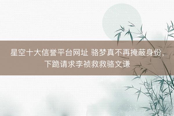星空十大信誉平台网址 骆梦真不再掩蔽身份，下跪请求李祯救救骆文谦