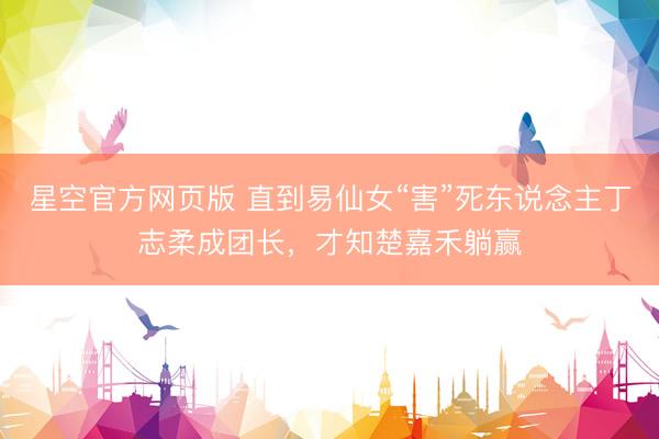星空官方网页版 直到易仙女“害”死东说念主丁志柔成团长,才知楚嘉禾躺赢