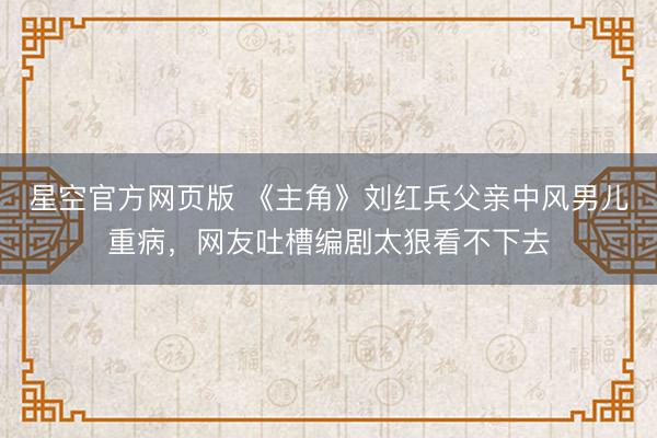星空官方网页版 《主角》刘红兵父亲中风男儿重病,网友吐槽编剧太狠看不下去