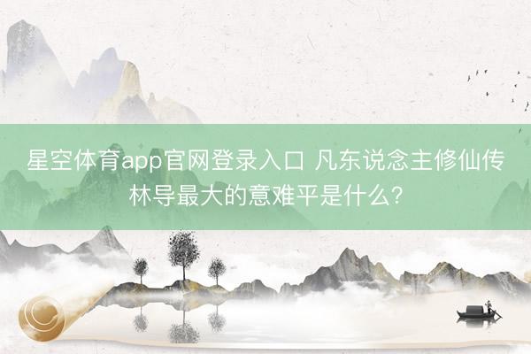 星空体育app官网登录入口 凡东说念主修仙传林导最大的意难平是什么?