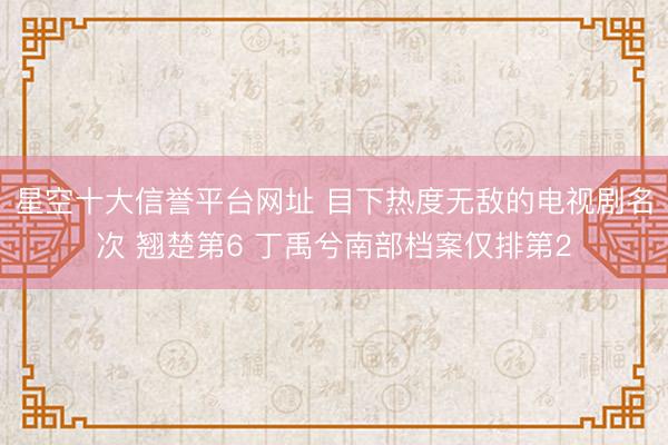 星空十大信誉平台网址 目下热度无敌的电视剧名次 翘楚第6 丁禹兮南部档案仅排第2
