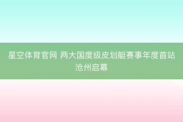 星空体育官网 两大国度级皮划艇赛事年度首站沧州启幕