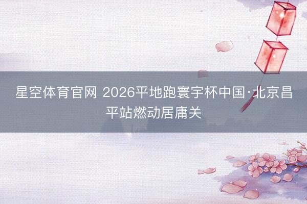 星空体育官网 2026平地跑寰宇杯中国·北京昌平站燃动居庸关