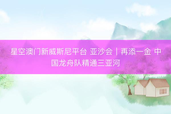星空澳门新威斯尼平台 亚沙会|再添一金 中国龙舟队精通三亚河