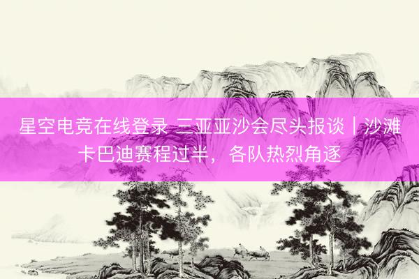 星空电竞在线登录 三亚亚沙会尽头报谈|沙滩卡巴迪赛程过半,各队热烈角逐