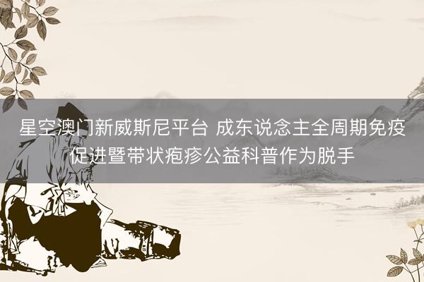 星空澳门新威斯尼平台 成东说念主全周期免疫促进暨带状疱疹公益科普作为脱手