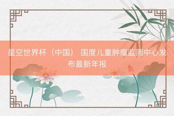 星空世界杯（中国） 国度儿童肿瘤监测中心发布最新年报