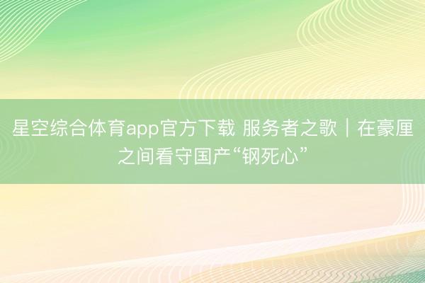 星空综合体育app官方下载 服务者之歌|在豪厘之间看守国产“钢死心”