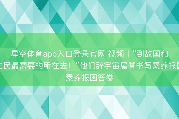 星空体育app入口登录官网 视频丨“到故国和东谈主民最需要的所在去!”他们辞宇宙屋脊书写素养报国答卷