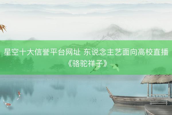 星空十大信誉平台网址 东说念主艺面向高校直播《骆驼祥子》