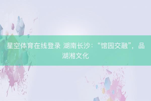 星空体育在线登录 湖南长沙:“馆园交融”,品湖湘文化