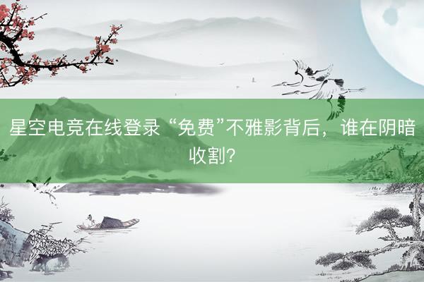 星空电竞在线登录 “免费”不雅影背后,谁在阴暗收割?
