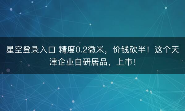星空登录入口 精度0.2微米,价钱砍半!这个天津企业自研居品,上市!