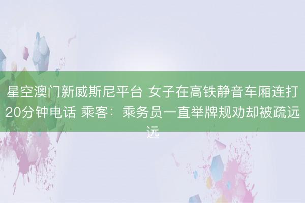 星空澳门新威斯尼平台 女子在高铁静音车厢连打20分钟电话 乘客:乘务员一直举牌规劝却被疏远