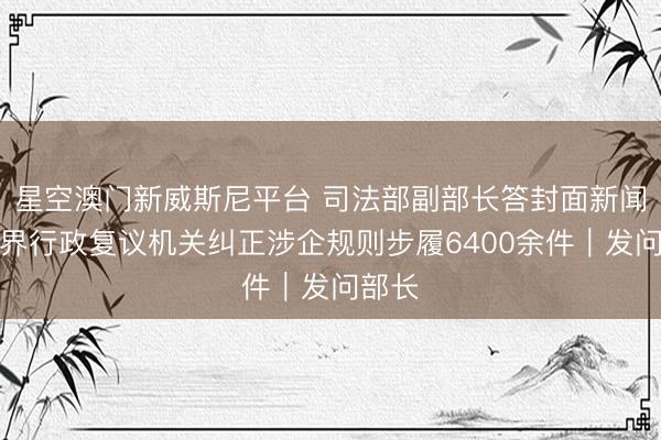 星空澳门新威斯尼平台 司法部副部长答封面新闻:世界行政复议机关纠正涉企规则步履6400余件|发问部长