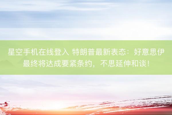 星空手机在线登入 特朗普最新表态:好意思伊最终将达成要紧条约,不思延伸和谈!