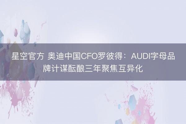 星空官方 奥迪中国CFO罗彼得:AUDI字母品牌计谋酝酿三年聚焦互异化