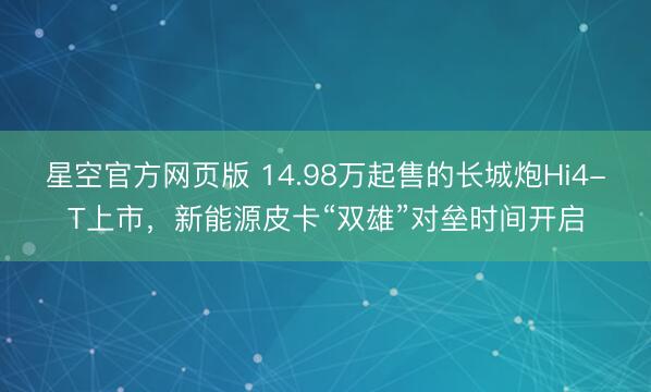 星空官方网页版 14.98万起售的长城炮Hi4-T上市,新能源皮卡“双雄”对垒时间开启