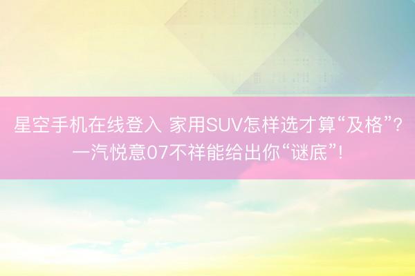 星空手机在线登入 家用SUV怎样选才算“及格”?一汽悦意07不祥能给出你“谜底”!