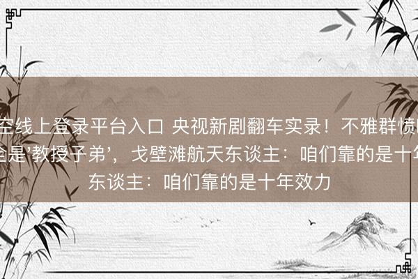 星空线上登录平台入口 央视新剧翻车实录!不雅群愤喊:主角全是'教授子弟',戈壁滩航天东谈主:咱们靠的是十年效力