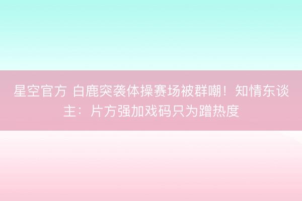 星空官方 白鹿突袭体操赛场被群嘲!知情东谈主:片方强加戏码只为蹭热度