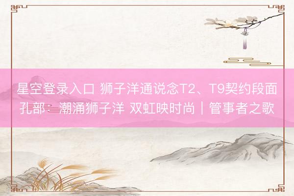 星空登录入口 狮子洋通说念T2、T9契约段面孔部:潮涌狮子洋 双虹映时尚|管事者之歌