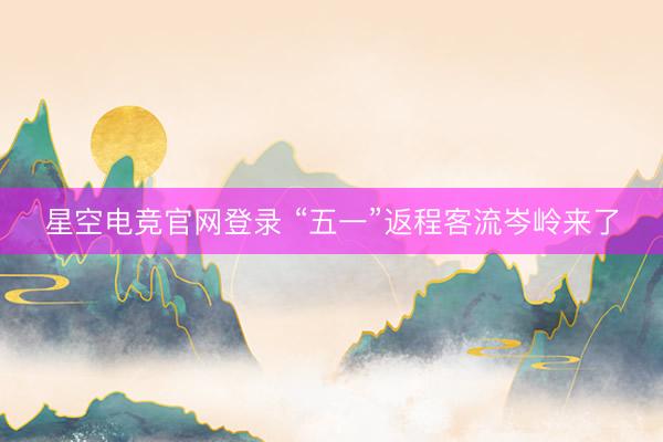 星空电竞官网登录 “五一”返程客流岑岭来了