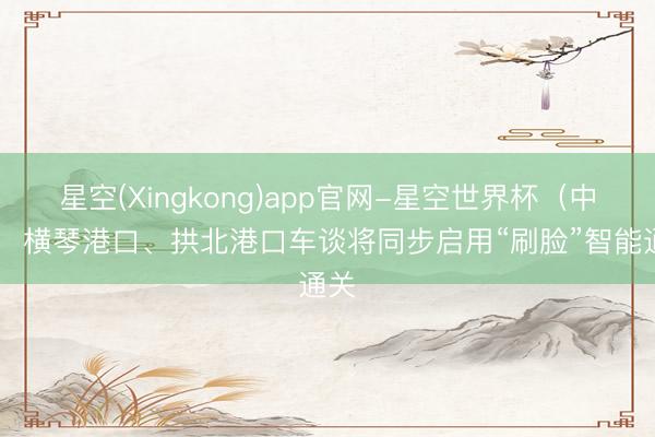 星空(Xingkong)app官网-星空世界杯(中国) 横琴港口、拱北港口车谈将同步启用“刷脸”智能通关