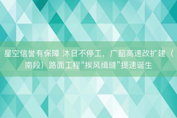 星空信誉有保障 沐日不停工，广韶高速改扩建（南段）路面工程“挨风缉缝”提速诞生
