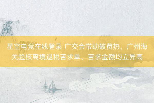 星空电竞在线登录 广交会带动破费热,广州海关验核离境退税苦求单、苦求金额均立异高