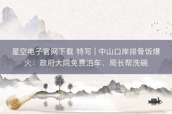 星空电子官网下载 特写 | 中山口岸排骨饭爆火:政府大院免费泊车、局长帮洗碗