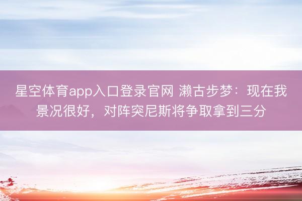 星空体育app入口登录官网 濑古步梦：现在我景况很好，对阵突尼斯将争取拿到三分