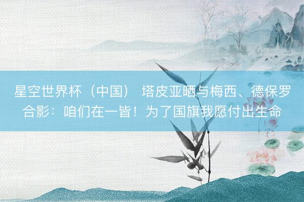 星空世界杯(中国) 塔皮亚晒与梅西、德保罗合影:咱们在一皆!为了国旗我愿付出生命