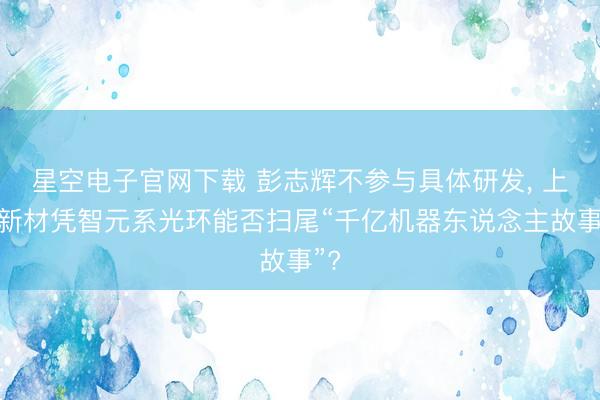 星空电子官网下载 彭志辉不参与具体研发, 上纬新材凭智元系光环能否扫尾“千亿机器东说念主故事”?