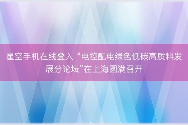 星空手机在线登入 “电控配电绿色低碳高质料发展分论坛”在上海圆满召开