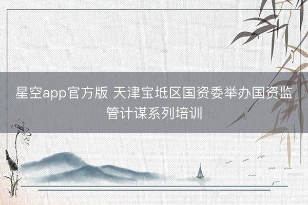 星空app官方版 天津宝坻区国资委举办国资监管计谋系列培训