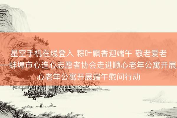 星空手机在线登入 粽叶飘香迎端午 敬老爱老暖东谈主心——蚌埠市心连心志愿者协会走进顺心老年公寓开展端午慰问行动