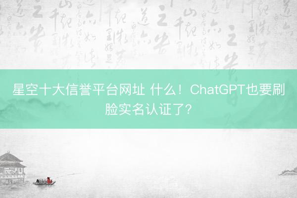 星空十大信誉平台网址 什么!ChatGPT也要刷脸实名认证了?