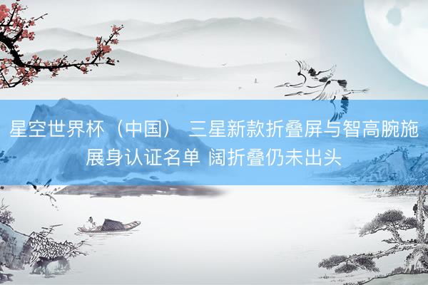 星空世界杯(中国) 三星新款折叠屏与智高腕施展身认证名单 阔折叠仍未出头