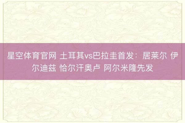 星空体育官网 土耳其vs巴拉圭首发:居莱尔 伊尔迪兹 恰尔汗奥卢 阿尔米隆先发