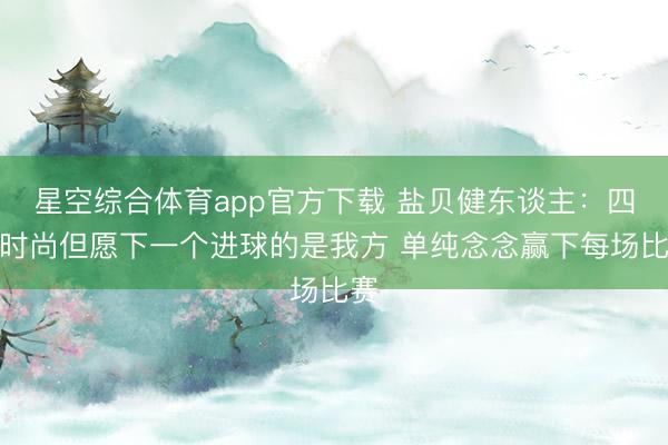 星空综合体育app官方下载 盐贝健东谈主:四肢时尚但愿下一个进球的是我方 单纯念念赢下每场比赛